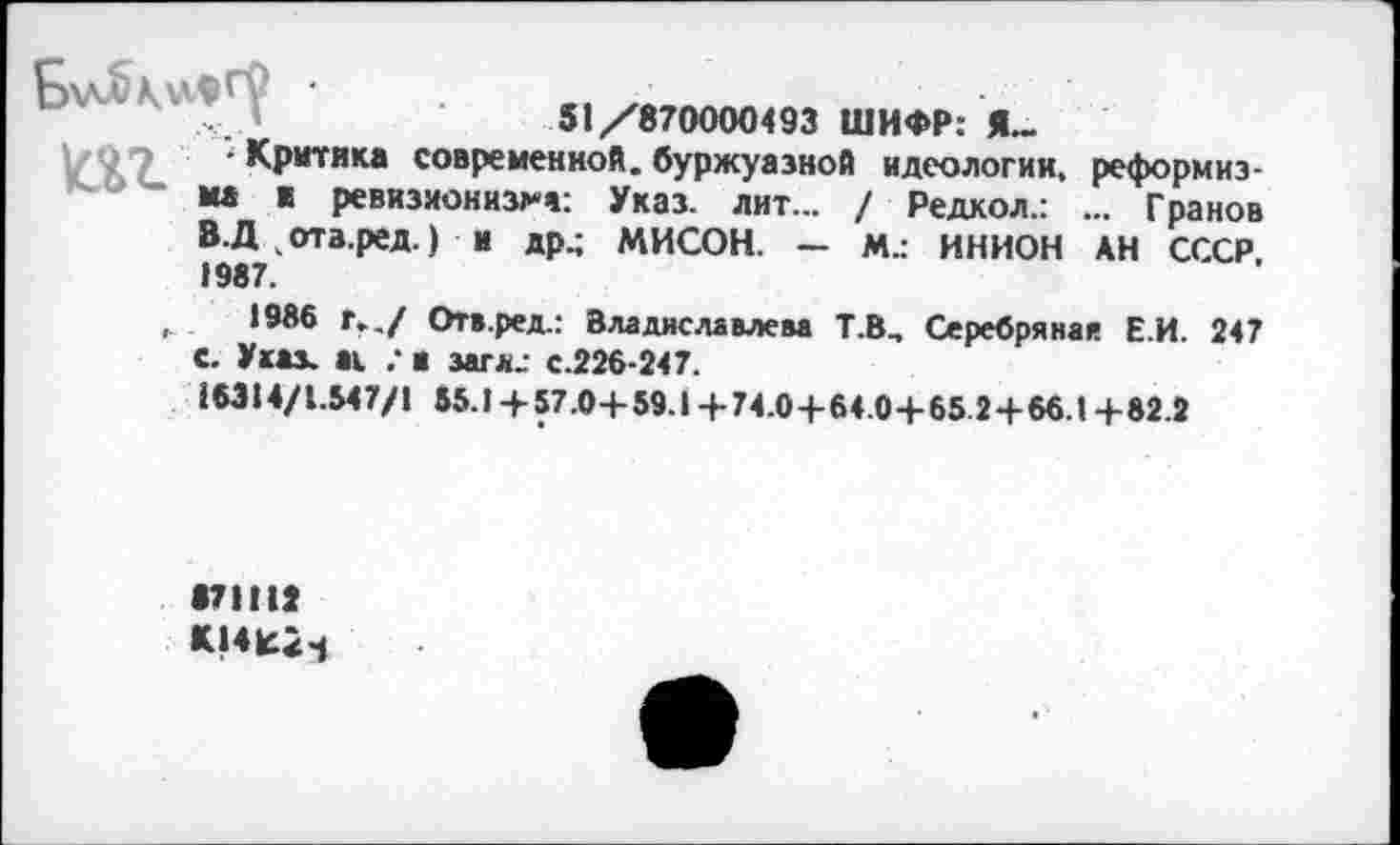 ﻿51/870000493 ШИФР: Я._
\/,’7 Критика современной, буржуазной идеологии, реформиэ-мд к ревизионизма: Указ. лит... / Редкол.: ... Гранов В.Д ч ота.ред.) И др.; МИСОН. — М.: ИНИОН АН СССР, 1987.
1986 Г../ Отв.ред.: Владиславлева Т.В, Серебряная Е.И. 247 с. Указ, ai .* а загл_ с.226-247.
£6314/1.547/1 55.1 +57.0+59.1 +74.04-64.0+65.2+66.1 +82.2
871112